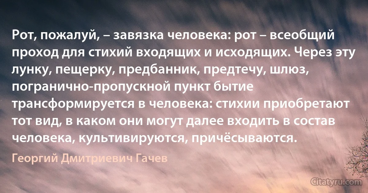 Рот, пожалуй, – завязка человека: рот – всеобщий проход для стихий входящих и исходящих. Через эту лунку, пещерку, предбанник, предтечу, шлюз, погранично-пропускной пункт бытие трансформируется в человека: стихии приобретают тот вид, в каком они могут далее входить в состав человека, культивируются, причёсываются. (Георгий Дмитриевич Гачев)