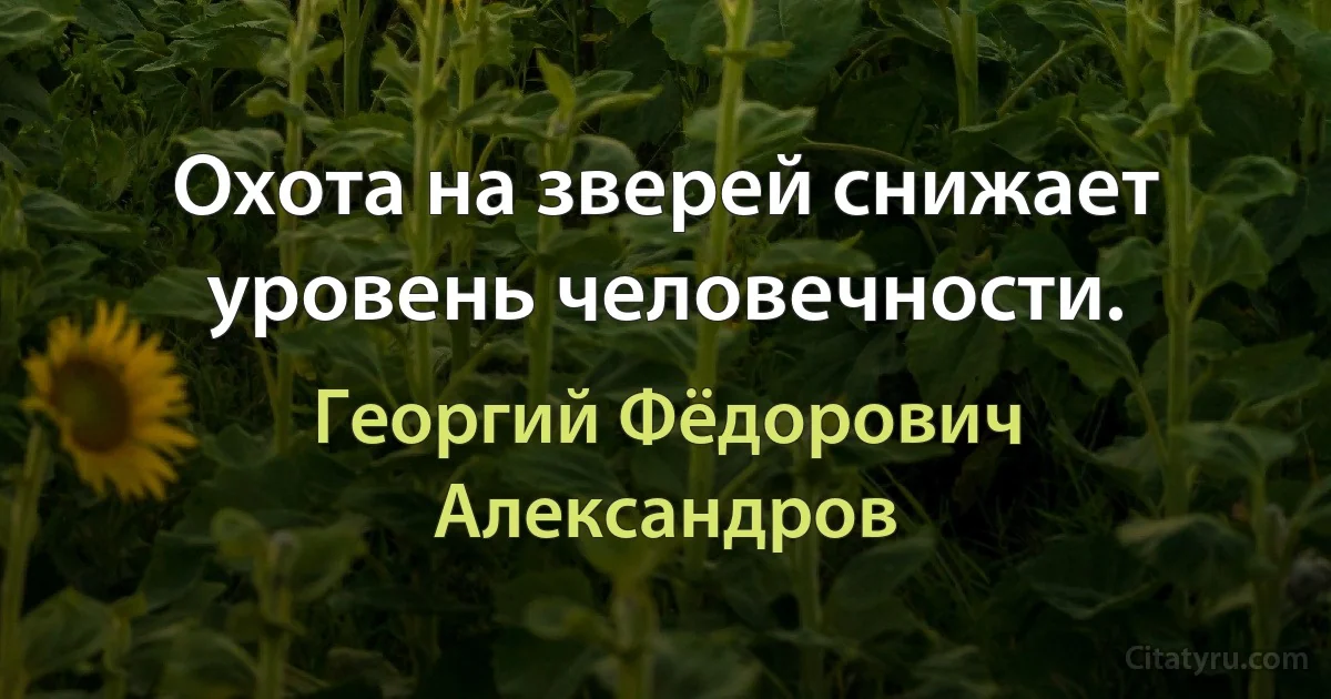 Охота на зверей снижает уровень человечности. (Георгий Фёдорович Александров)