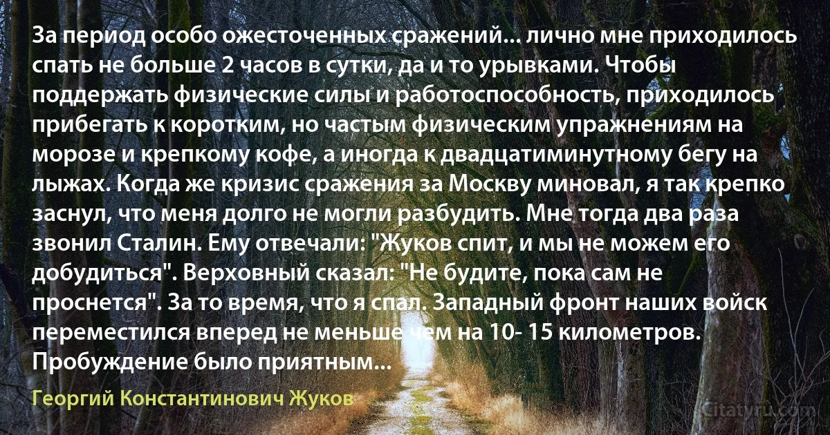 За период особо ожесточенных сражений... лично мне приходилось спать не больше 2 часов в сутки, да и то урывками. Чтобы поддержать физические силы и работоспособность, приходилось прибегать к коротким, но частым физическим упражнениям на морозе и крепкому кофе, а иногда к двадцатиминутному бегу на лыжах. Когда же кризис сражения за Москву миновал, я так крепко заснул, что меня долго не могли разбудить. Мне тогда два раза звонил Сталин. Ему отвечали: "Жуков спит, и мы не можем его добудиться". Верховный сказал: "Не будите, пока сам не проснется". За то время, что я спал. Западный фронт наших войск переместился вперед не меньше чем на 10- 15 километров. Пробуждение было приятным... (Георгий Константинович Жуков)