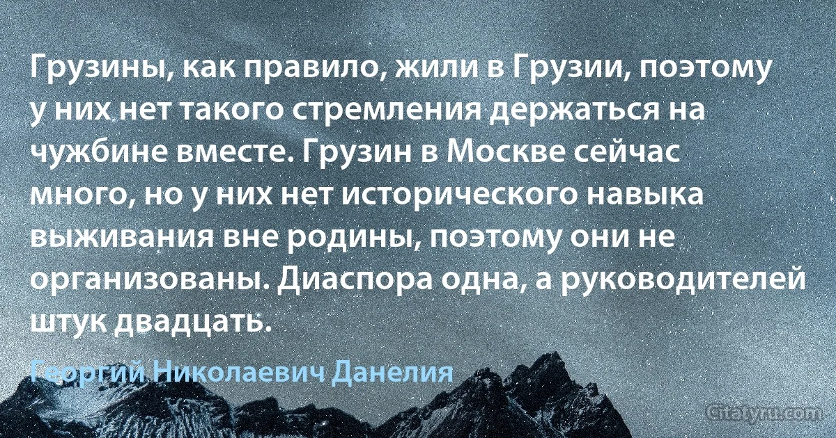 Грузины, как правило, жили в Грузии, поэтому у них нет такого стремления держаться на чужбине вместе. Грузин в Москве сейчас много, но у них нет исторического навыка выживания вне родины, поэтому они не организованы. Диаспора одна, а руководителей штук двадцать. (Георгий Николаевич Данелия)