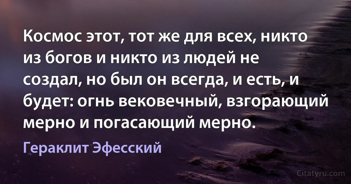 Космос этот, тот же для всех, никто из богов и никто из людей не создал, но был он всегда, и есть, и будет: огнь вековечный, взгорающий мерно и погасающий мерно. (Гераклит Эфесский)