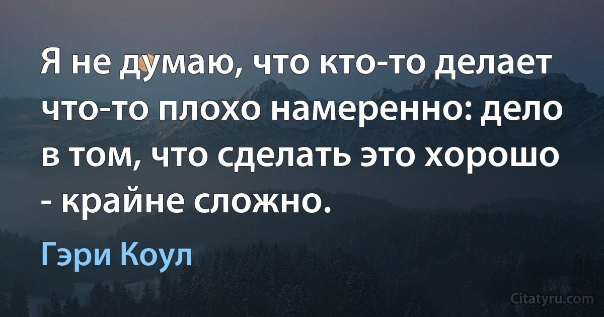 Я не думаю, что кто-то делает что-то плохо намеренно: дело в том, что сделать это хорошо - крайне сложно. (Гэри Коул)