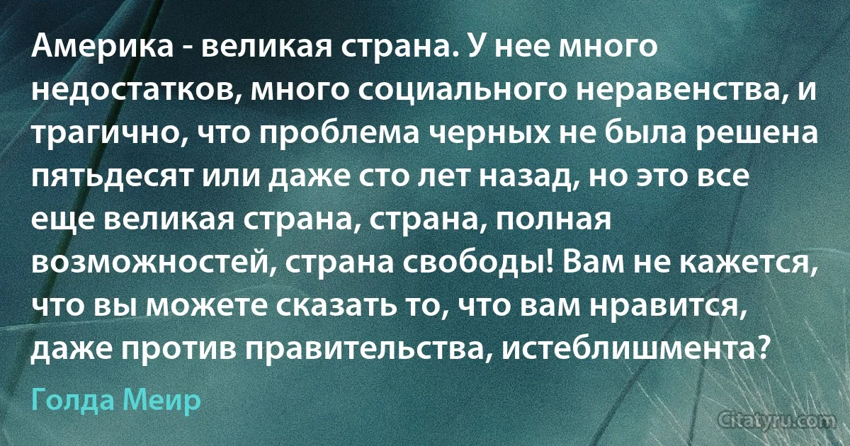 Америка - великая страна. У нее много недостатков, много социального неравенства, и трагично, что проблема черных не была решена пятьдесят или даже сто лет назад, но это все еще великая страна, страна, полная возможностей, страна свободы! Вам не кажется, что вы можете сказать то, что вам нравится, даже против правительства, истеблишмента? (Голда Меир)