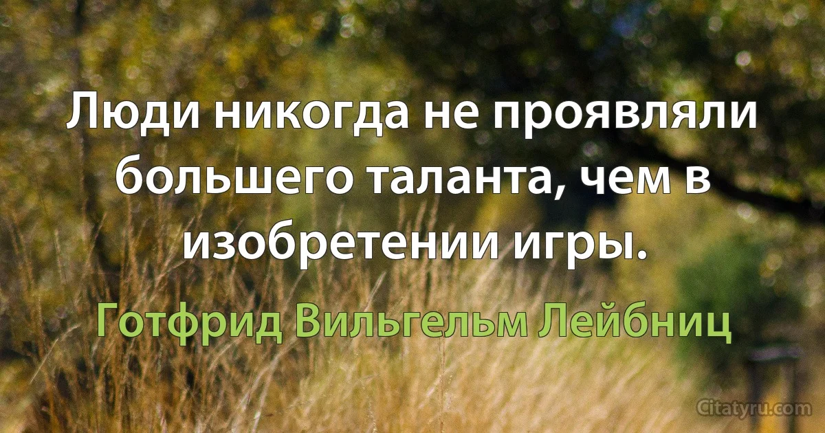 Люди никогда не проявляли большего таланта, чем в изобретении игры. (Готфрид Вильгельм Лейбниц)