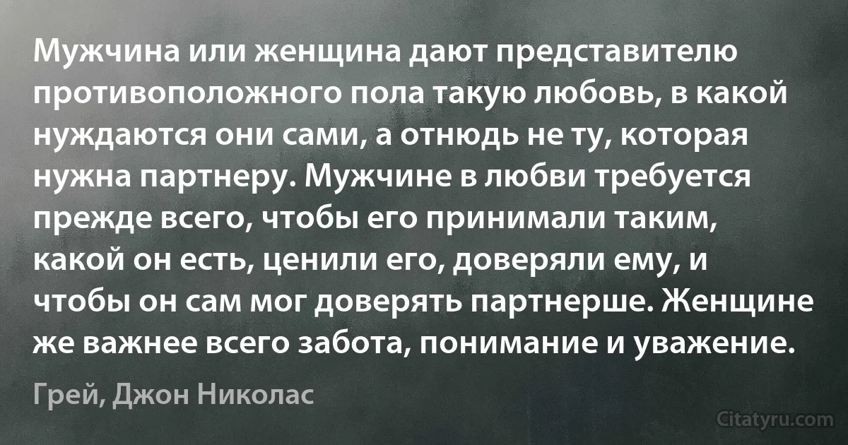 Мужчина или женщина дают представителю противоположного пола такую любовь, в какой нуждаются они сами, а отнюдь не ту, которая нужна партнеру. Мужчине в любви требуется прежде всего, чтобы его принимали таким, какой он есть, ценили его, доверяли ему, и чтобы он сам мог доверять партнерше. Женщине же важнее всего забота, понимание и уважение. (Грей, Джон Николас)