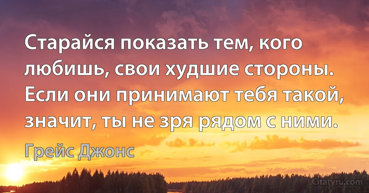 Старайся показать тем, кого любишь, свои худшие стороны. Если они принимают тебя такой, значит, ты не зря рядом с ними. (Грейс Джонс)