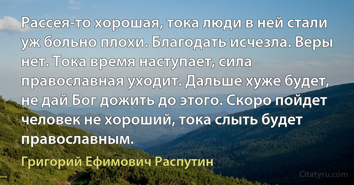 Рассея-то хорошая, тока люди в ней стали уж больно плохи. Благодать исчезла. Веры нет. Тока время наступает, сила православная уходит. Дальше хуже будет, не дай Бог дожить до этого. Скоро пойдет человек не хороший, тока слыть будет православным. (Григорий Ефимович Распутин)