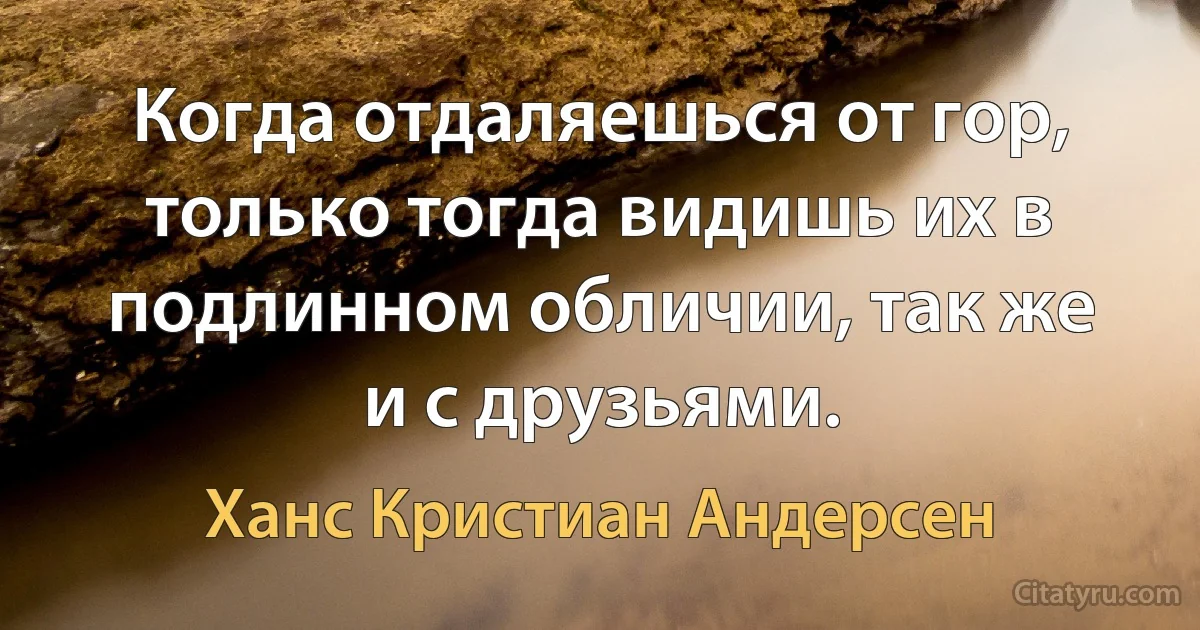 Когда отдаляешься от гор, только тогда видишь их в подлинном обличии, так же и с друзьями. (Ханс Кристиан Андерсен)