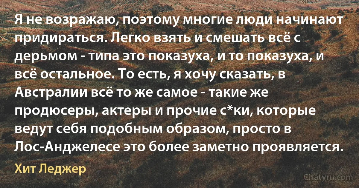 Я не возражаю, поэтому многие люди начинают придираться. Легко взять и смешать всё с дерьмом - типа это показуха, и то показуха, и всё остальное. То есть, я хочу сказать, в Австралии всё то же самое - такие же продюсеры, актеры и прочие с*ки, которые ведут себя подобным образом, просто в Лос-Анджелесе это более заметно проявляется. (Хит Леджер)