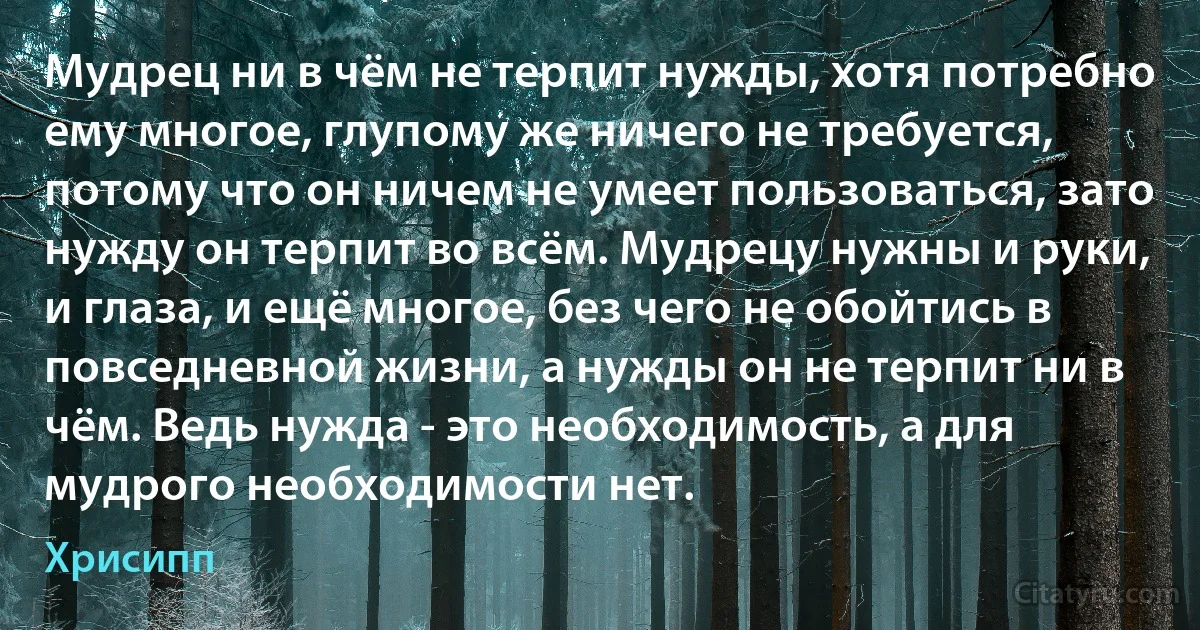 Мудрец ни в чём не терпит нужды, хотя потребно ему многое, глупому же ничего не требуется, потому что он ничем не умеет пользоваться, зато нужду он терпит во всём. Мудрецу нужны и руки, и глаза, и ещё многое, без чего не обойтись в повседневной жизни, а нужды он не терпит ни в чём. Ведь нужда - это необходимость, а для мудрого необходимости нет. (Хрисипп)