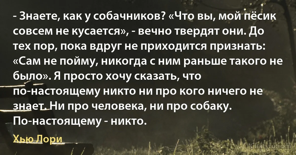 - Знаете, как у собачников? «Что вы, мой пёсик совсем не кусается», - вечно твердят они. До тех пор, пока вдруг не приходится признать: «Сам не пойму, никогда с ним раньше такого не было». Я просто хочу сказать, что по-настоящему никто ни про кого ничего не знает. Ни про человека, ни про собаку. По-настоящему - никто. (Хью Лори)