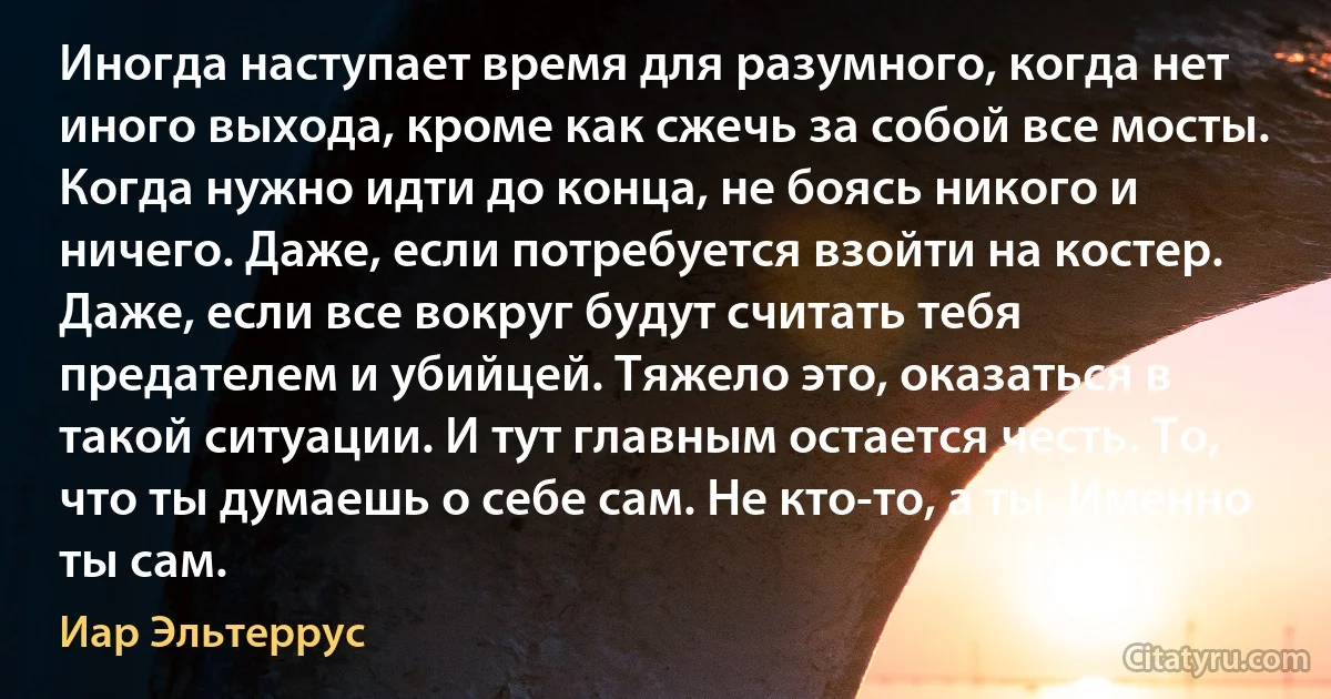 Иногда наступает время для разумного, когда нет иного выхода, кроме как сжечь за собой все мосты. Когда нужно идти до конца, не боясь никого и ничего. Даже, если потребуется взойти на костер. Даже, если все вокруг будут считать тебя предателем и убийцей. Тяжело это, оказаться в такой ситуации. И тут главным остается честь. То, что ты думаешь о себе сам. Не кто-то, а ты. Именно ты сам. (Иар Эльтеррус)