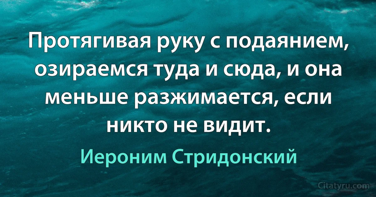 Протягивая руку с подаянием, озираемся туда и сюда, и она меньше разжимается, если никто не видит. (Иероним Стридонский)