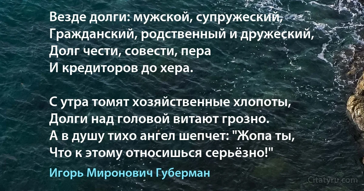 Везде долги: мужской, супружеский,
Гражданский, родственный и дружеский,
Долг чести, совести, пера
И кредиторов до хера.

С утра томят хозяйственные хлопоты,
Долги над головой витают грозно.
А в душу тихо ангел шепчет: "Жопа ты,
Что к этому относишься серьёзно!" (Игорь Миронович Губерман)