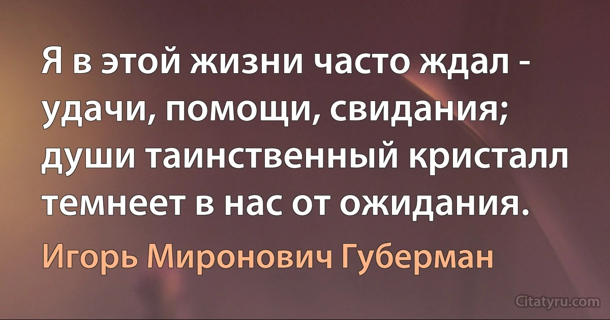 Я в этой жизни часто ждал -
удачи, помощи, свидания;
души таинственный кристалл
темнеет в нас от ожидания. (Игорь Миронович Губерман)