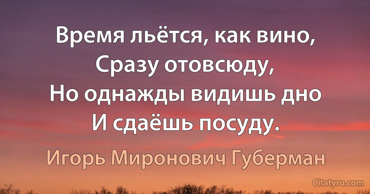 Время льётся, как вино,
Сразу отовсюду,
Но однажды видишь дно
И сдаёшь посуду. (Игорь Миронович Губерман)