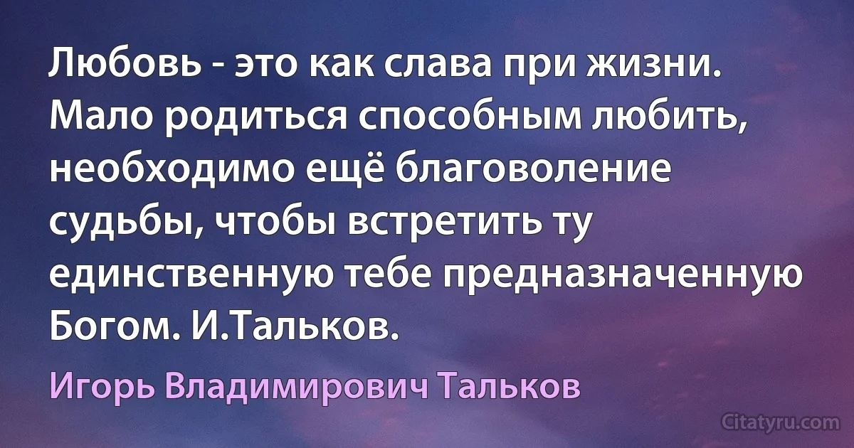 Любовь - это как слава при жизни. Мало родиться способным любить, необходимо ещё благоволение судьбы, чтобы встретить ту единственную тебе предназначенную Богом. И.Тальков. (Игорь Владимирович Тальков)