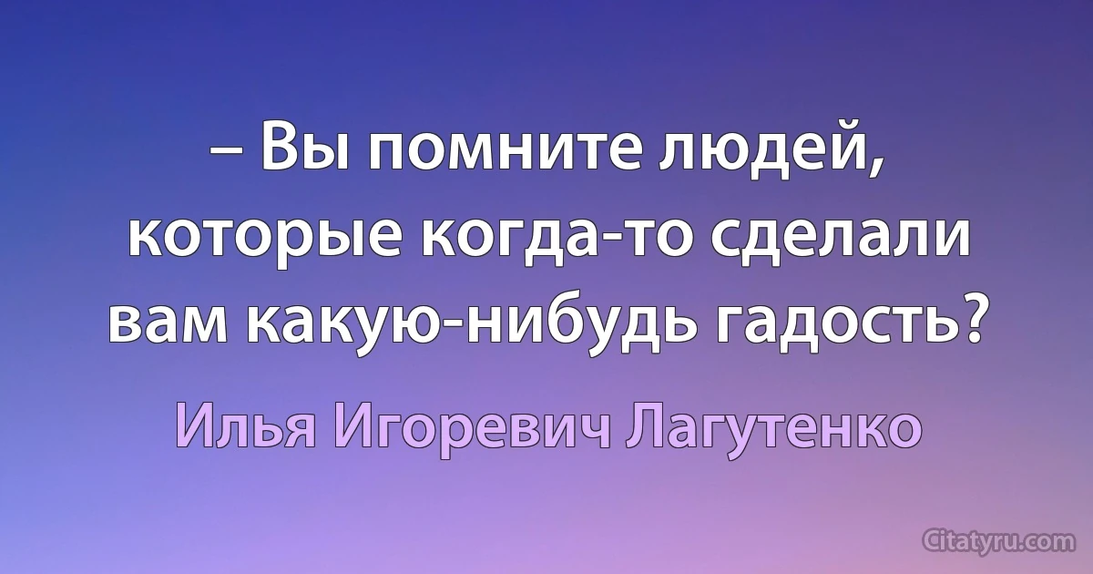 – Вы помните людей, которые когда-то сделали вам какую-нибудь гадость? (Илья Игоревич Лагутенко)