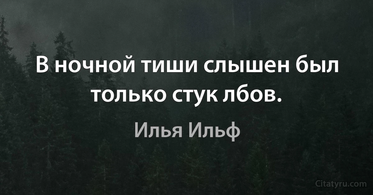 В ночной тиши слышен был только стук лбов. (Илья Ильф)