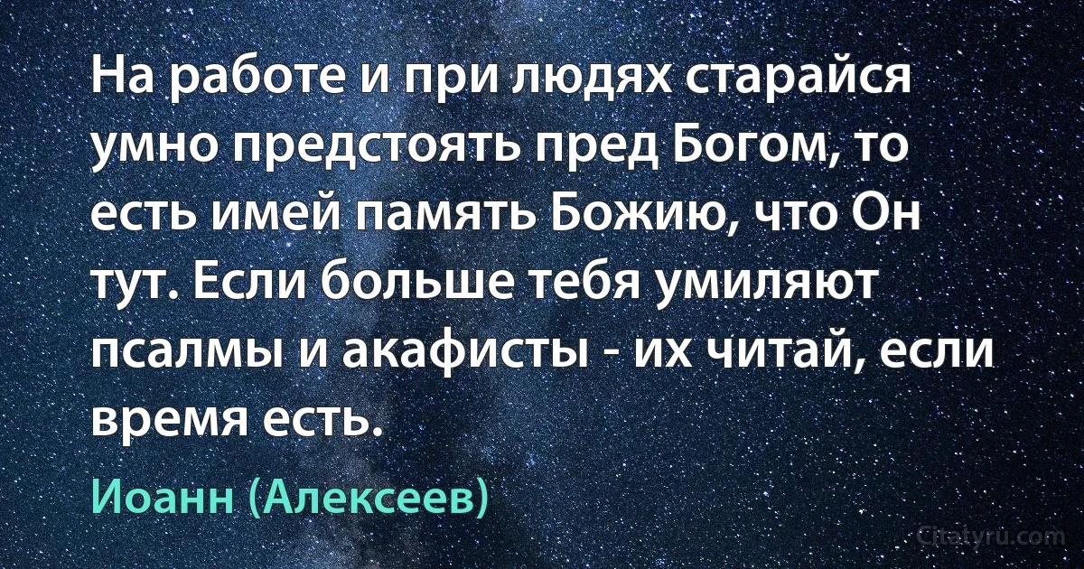 На работе и при людях старайся умно предстоять пред Богом, то есть имей память Божию, что Он тут. Если больше тебя умиляют псалмы и акафисты - их читай, если время есть. (Иоанн (Алексеев))