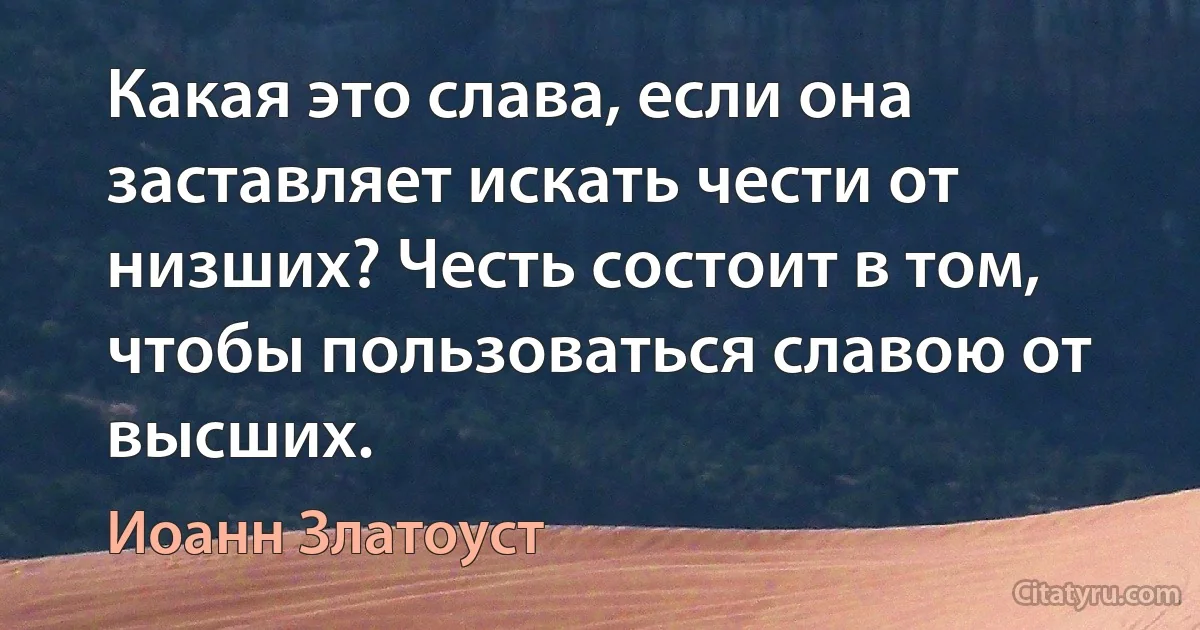 Какая это слава, если она заставляет искать чести от низших? Честь состоит в том, чтобы пользоваться славою от высших. (Иоанн Златоуст)