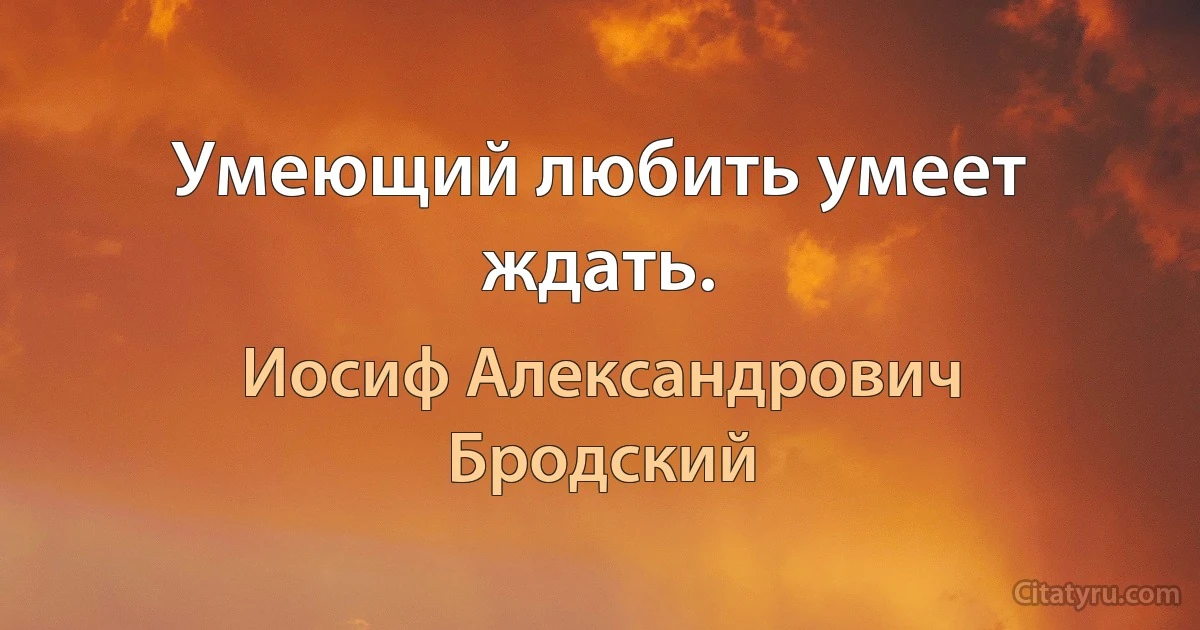 Умеющий любить умеет ждать. (Иосиф Александрович Бродский)