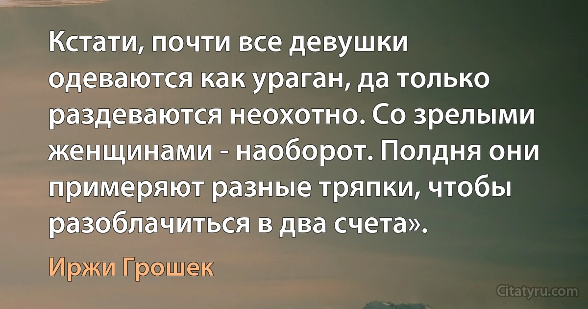 Кстати, почти все девушки одеваются как ураган, да только раздеваются неохотно. Со зрелыми женщинами - наоборот. Полдня они примеряют разные тряпки, чтобы разоблачиться в два счета». (Иржи Грошек)