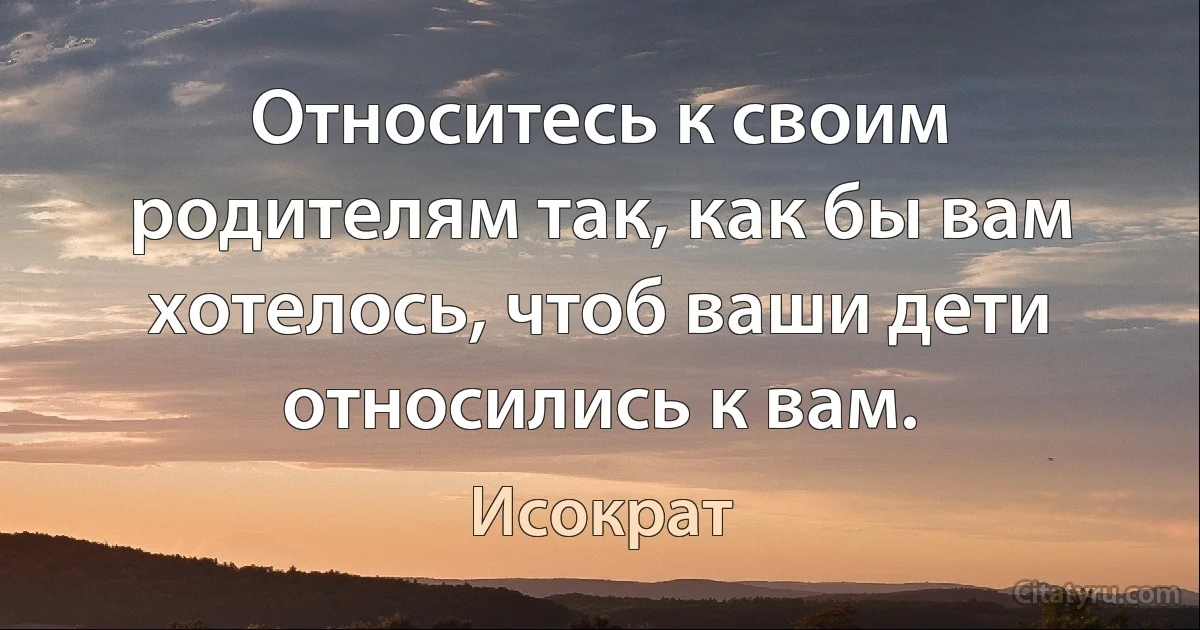 Относитесь к своим родителям так, как бы вам хотелось, чтоб ваши дети относились к вам. (Исократ)