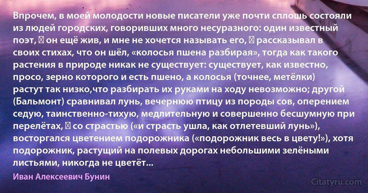 Впрочем, в моей молодости новые писатели уже почти сплошь состояли из людей городских, говоривших много несуразного: один известный поэт, ― он ещё жив, и мне не хочется называть его, ― рассказывал в своих стихах, что он шёл, «колосья пшена разбирая», тогда как такого растения в природе никак не существует: существует, как известно, просо, зерно которого и есть пшено, а колосья (точнее, метёлки) растут так низко,что разбирать их руками на ходу невозможно; другой (Бальмонт) сравнивал лунь, вечернюю птицу из породы сов, оперением седую, таинственно-тихую, медлительную и совершенно бесшумную при перелётах, ― со страстью («и страсть ушла, как отлетевший лунь»), восторгался цветением подорожника («подорожник весь в цвету!»), хотя подорожник, растущий на полевых дорогах небольшими зелёными листьями, никогда не цветёт... (Иван Алексеевич Бунин)