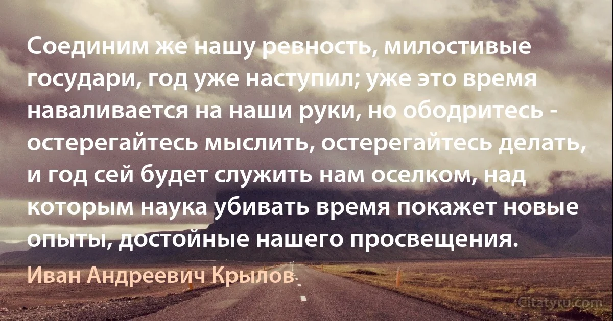 Соединим же нашу ревность, милостивые государи, год уже наступил; уже это время наваливается на наши руки, но ободритесь - остерегайтесь мыслить, остерегайтесь делать, и год сей будет служить нам оселком, над которым наука убивать время покажет новые опыты, достойные нашего просвещения. (Иван Андреевич Крылов)