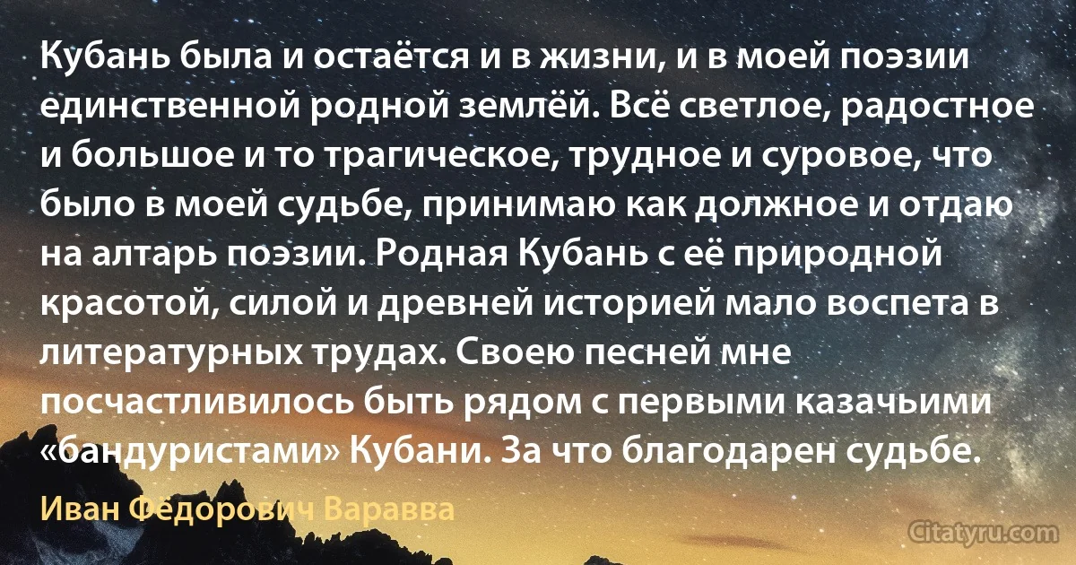 Кубань была и остаётся и в жизни, и в моей поэзии единственной родной землёй. Всё светлое, радостное и большое и то трагическое, трудное и суровое, что было в моей судьбе, принимаю как должное и отдаю на алтарь поэзии. Родная Кубань с её природной красотой, силой и древней историей мало воспета в литературных трудах. Своею песней мне посчастливилось быть рядом с первыми казачьими «бандуристами» Кубани. За что благодарен судьбе. (Иван Фёдорович Варавва)