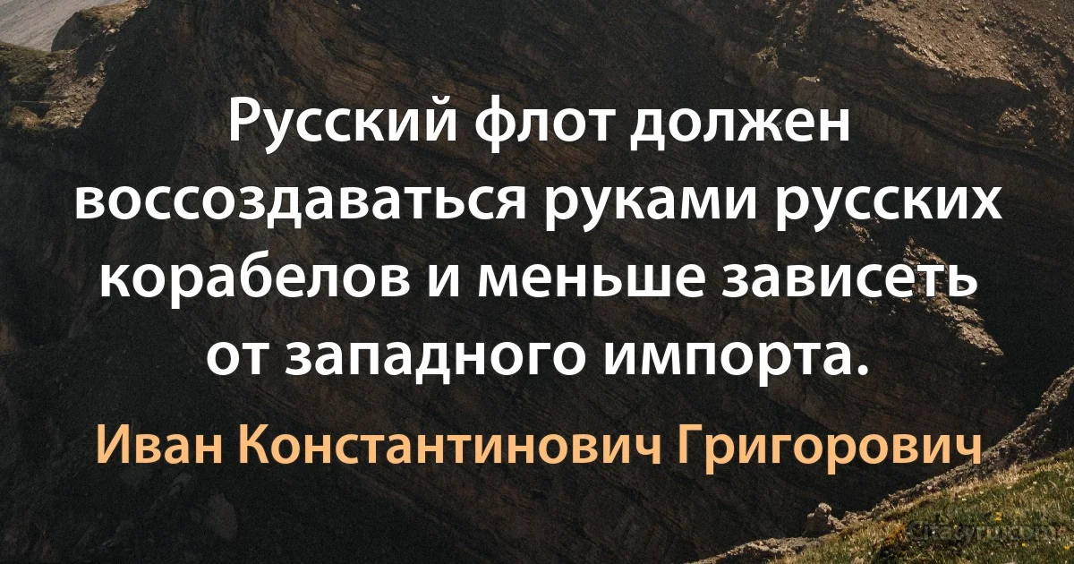 Русский флот должен воссоздаваться руками русских корабелов и меньше зависеть от западного импорта. (Иван Константинович Григорович)