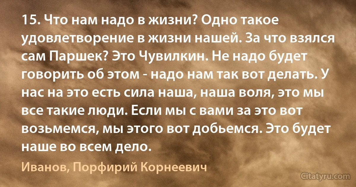 15. Что нам надо в жизни? Одно такое удовлетворение в жизни нашей. За что взялся сам Паршек? Это Чувилкин. Не надо будет говорить об этом - надо нам так вот делать. У нас на это есть сила наша, наша воля, это мы все такие люди. Если мы с вами за это вот возьмемся, мы этого вот добьемся. Это будет наше во всем дело. (Иванов, Порфирий Корнеевич)