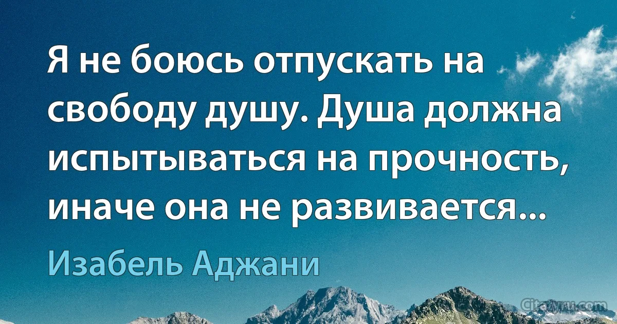 Я не боюсь отпускать на свободу душу. Душа должна испытываться на прочность, иначе она не развивается... (Изабель Аджани)