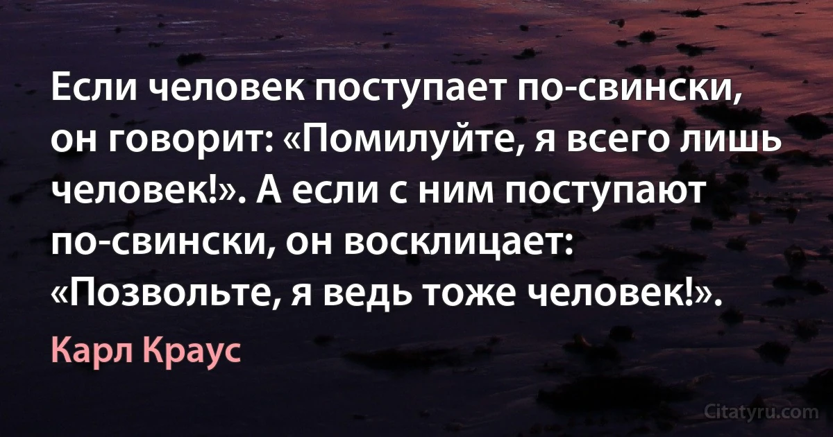 Если человек поступает по-свински, он говорит: «Помилуйте, я всего лишь человек!». А если с ним поступают по-свински, он восклицает: «Позвольте, я ведь тоже человек!». (Карл Краус)