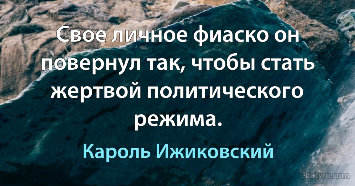 Свое личное фиаско он повернул так, чтобы стать жертвой политического режима. (Кароль Ижиковский)