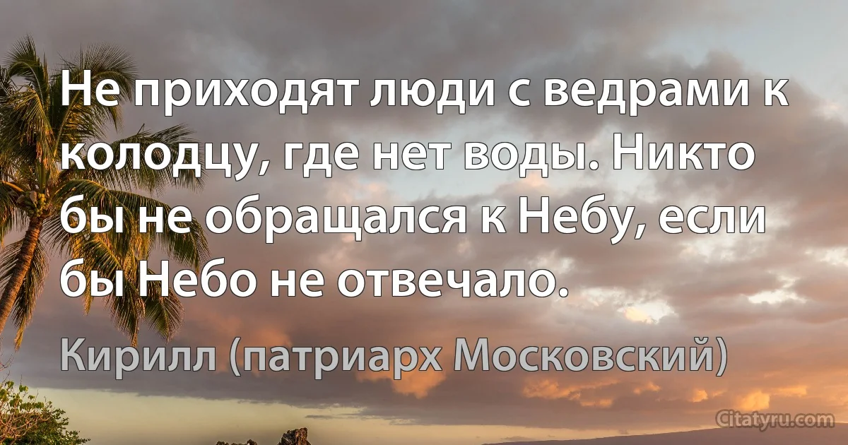 Не приходят люди с ведрами к колодцу, где нет воды. Никто бы не обращался к Небу, если бы Небо не отвечало. (Кирилл (патриарх Московский))