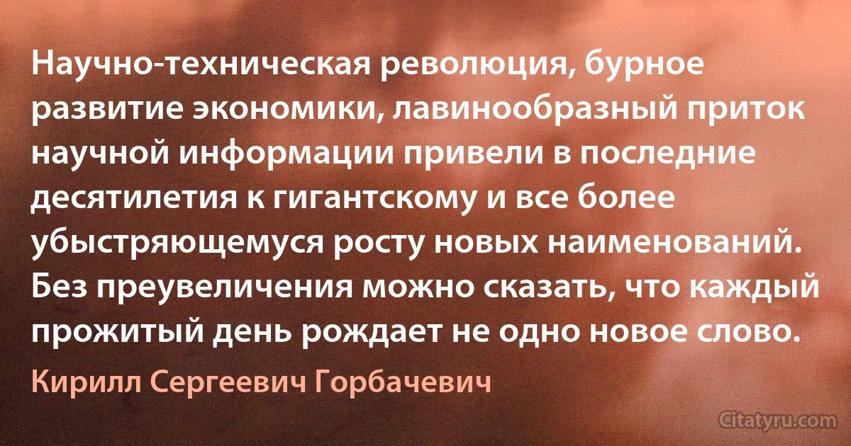 Научно-техническая революция, бурное развитие экономики, лавинообразный приток научной информации привели в последние десятилетия к гигантскому и все более убыстряющемуся росту новых наименований. Без преувеличения можно сказать, что каждый прожитый день рождает не одно новое слово. (Кирилл Сергеевич Горбачевич)