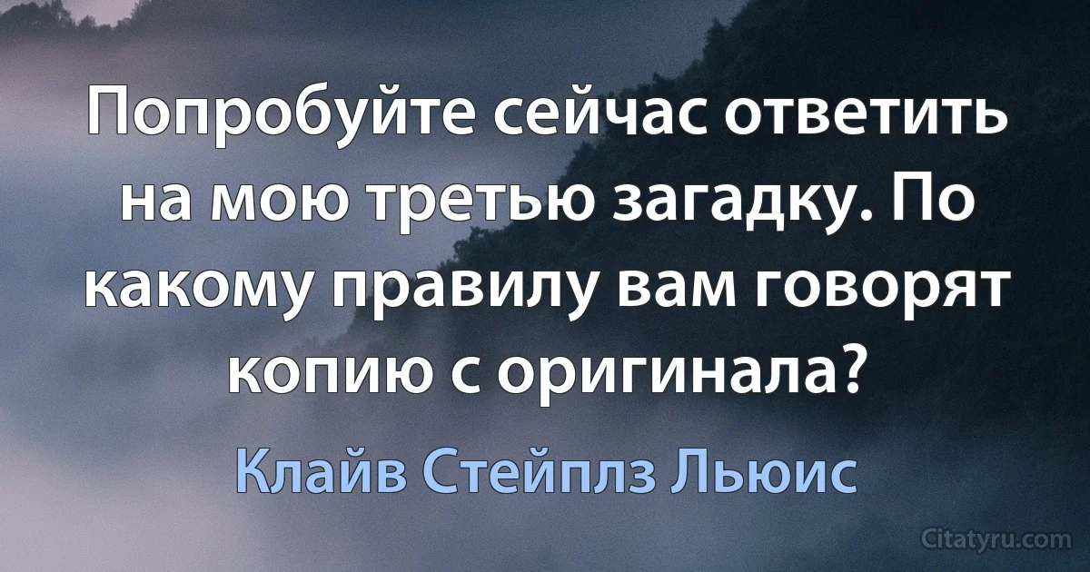 Попробуйте сейчас ответить на мою третью загадку. По какому правилу вам говорят копию с оригинала? (Клайв Стейплз Льюис)