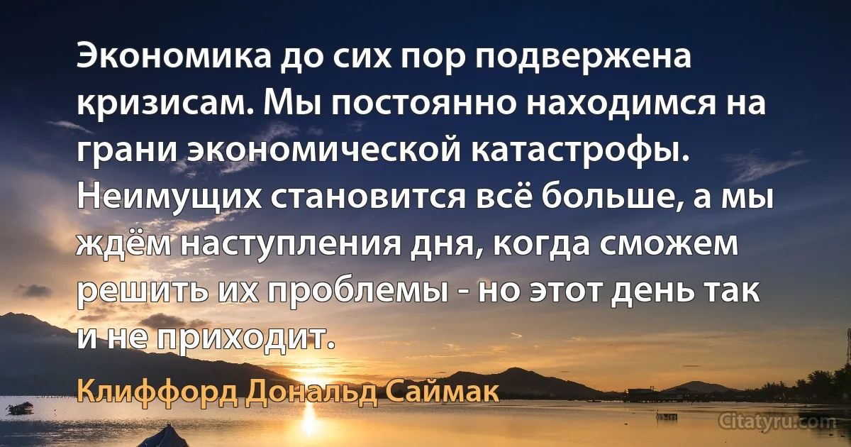 Экономика до сих пор подвержена кризисам. Мы постоянно находимся на грани экономической катастрофы. Неимущих становится всё больше, а мы ждём наступления дня, когда сможем решить их проблемы - но этот день так и не приходит. (Клиффорд Дональд Саймак)