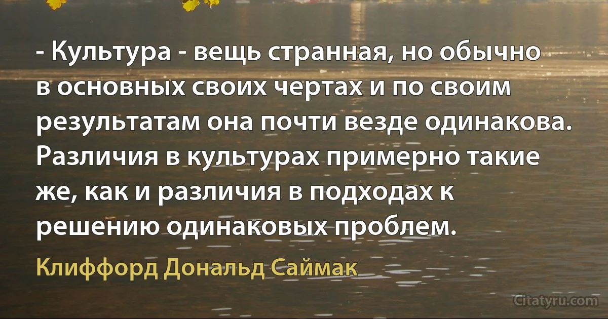 - Культура - вещь странная, но обычно в основных своих чертах и по своим результатам она почти везде одинакова. Различия в культурах примерно такие же, как и различия в подходах к решению одинаковых проблем. (Клиффорд Дональд Саймак)