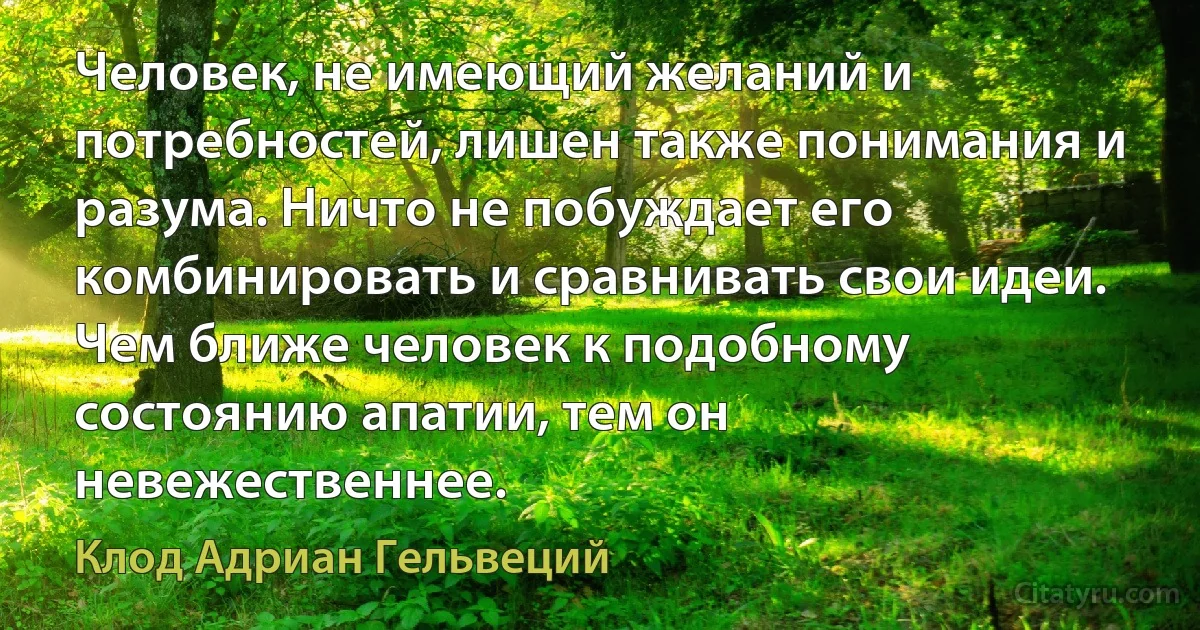 Человек, не имеющий желаний и потребностей, лишен также понимания и разума. Ничто не побуждает его комбинировать и сравнивать свои идеи. Чем ближе человек к подобному состоянию апатии, тем он невежественнее. (Клод Адриан Гельвеций)