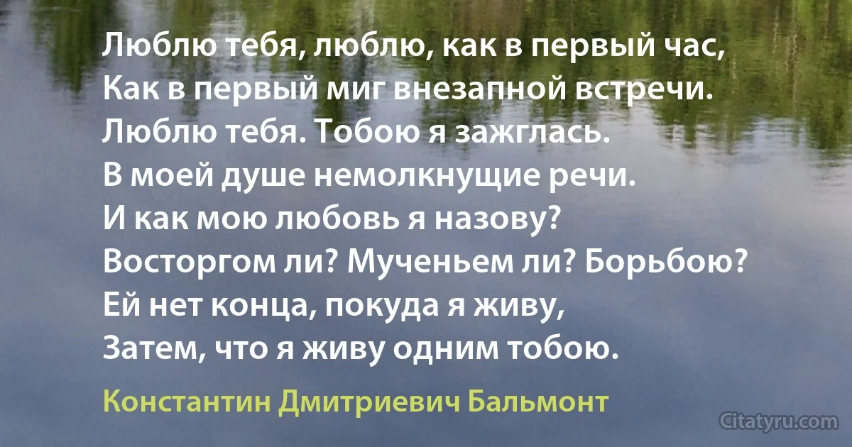 Люблю тебя, люблю, как в первый час,
Как в первый миг внезапной встречи.
Люблю тебя. Тобою я зажглась.
В моей душе немолкнущие речи.
И как мою любовь я назову?
Восторгом ли? Мученьем ли? Борьбою?
Ей нет конца, покуда я живу,
Затем, что я живу одним тобою. (Константин Дмитриевич Бальмонт)