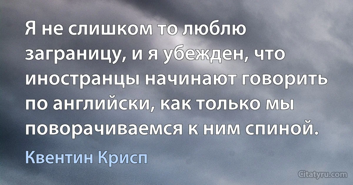 Я не слишком то люблю заграницу, и я убежден, что иностранцы начинают говорить по английски, как только мы поворачиваемся к ним спиной. (Квентин Крисп)