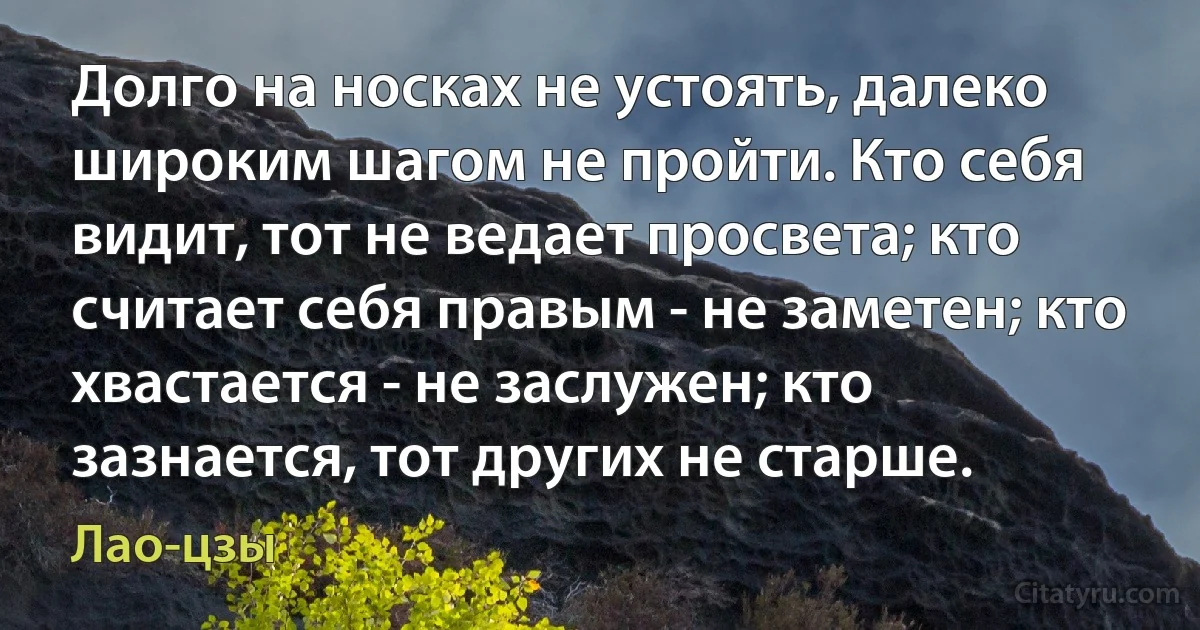 Долго на носках не устоять, далеко широким шагом не пройти. Кто себя видит, тот не ведает просвета; кто считает себя правым - не заметен; кто хвастается - не заслужен; кто зазнается, тот других не старше. (Лао-цзы)