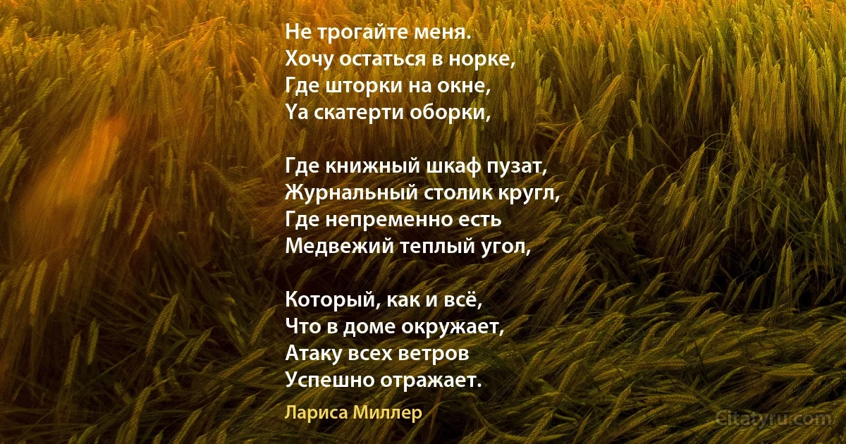 Не трогайте меня.
Хочу остаться в норке,
Где шторки на окне,
Yа скатерти оборки,

Где книжный шкаф пузат,
Журнальный столик кругл,
Где непременно есть
Медвежий теплый угол,

Который, как и всё,
Что в доме окружает,
Атаку всех ветров
Успешно отражает. (Лариса Миллер)