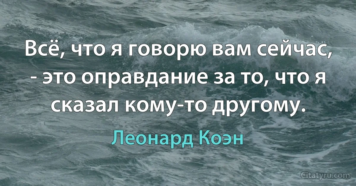 Всё, что я говорю вам сейчас, - это оправдание за то, что я сказал кому-то другому. (Леонард Коэн)