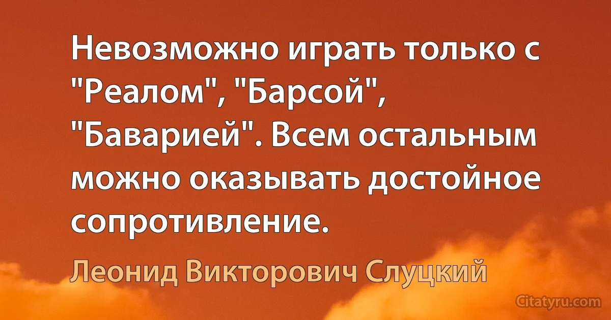 Невозможно играть только с "Реалом", "Барсой", "Баварией". Всем остальным можно оказывать достойное сопротивление. (Леонид Викторович Слуцкий)