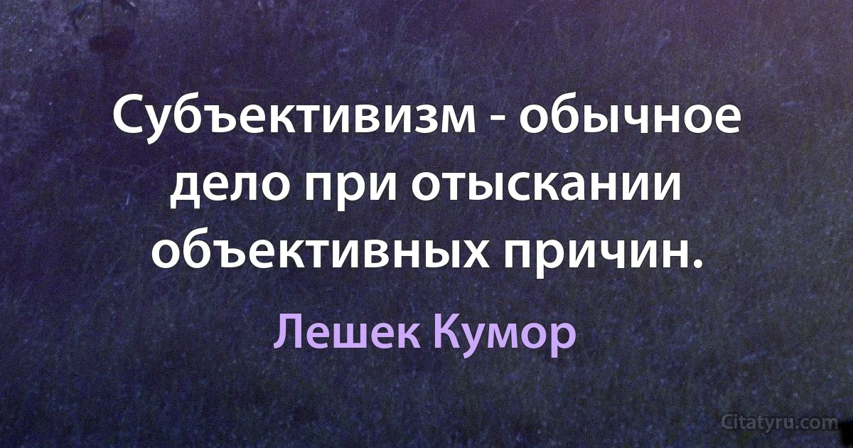 Субъективизм - обычное дело при отыскании объективных причин. (Лешек Кумор)