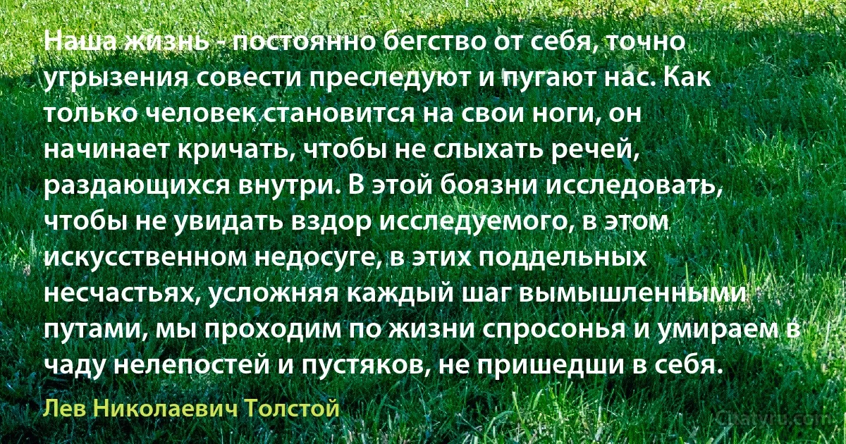 Наша жизнь - постоянно бегство от себя, точно угрызения совести преследуют и пугают нас. Как только человек становится на свои ноги, он начинает кричать, чтобы не слыхать речей, раздающихся внутри. В этой боязни исследовать, чтобы не увидать вздор исследуемого, в этом искусственном недосуге, в этих поддельных несчастьях, усложняя каждый шаг вымышленными путами, мы проходим по жизни спросонья и умираем в чаду нелепостей и пустяков, не пришедши в себя. (Лев Николаевич Толстой)